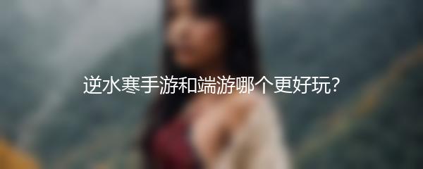 逆水寒手游和端游哪个更好玩？
