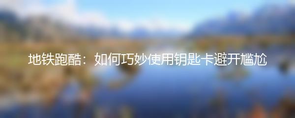 地铁跑酷：如何巧妙使用钥匙卡避开尴尬