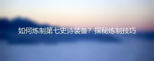 如何炼制第七史诗装备？探秘炼制技巧