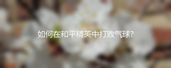 如何在和平精英中打败气球？