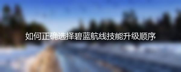 如何正确选择碧蓝航线技能升级顺序