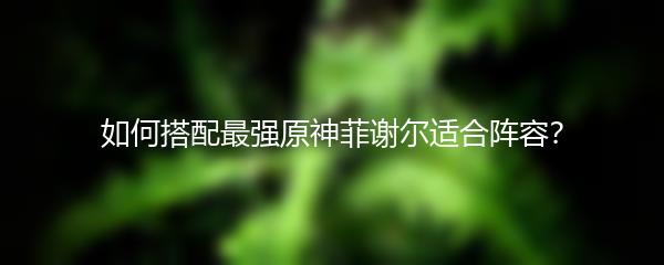 如何搭配最强原神菲谢尔适合阵容？