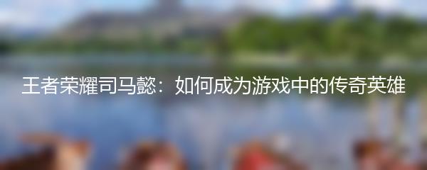王者荣耀司马懿：如何成为游戏中的传奇英雄
