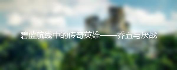 碧蓝航线中的传奇英雄——乔五与厌战