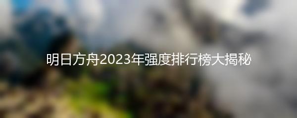 明日方舟2023年强度排行榜大揭秘