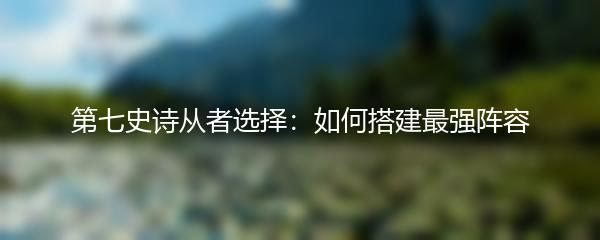 第七史诗从者选择：如何搭建最强阵容