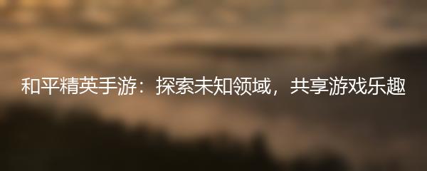 和平精英手游：探索未知领域，共享游戏乐趣