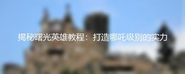 揭秘曙光英雄教程：打造哪吒级别的实力