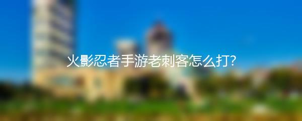 火影忍者手游老刺客怎么打？