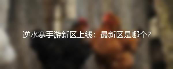 逆水寒手游新区上线：最新区是哪个？