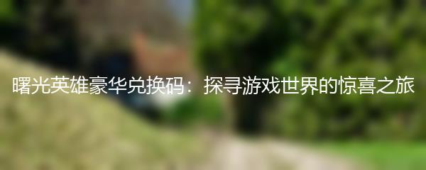 曙光英雄豪华兑换码：探寻游戏世界的惊喜之旅