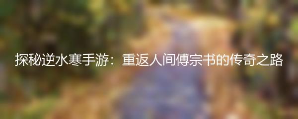 探秘逆水寒手游：重返人间傅宗书的传奇之路