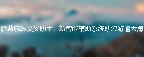 碧蓝航线叉叉助手：新智能辅助系统助您游遍大海