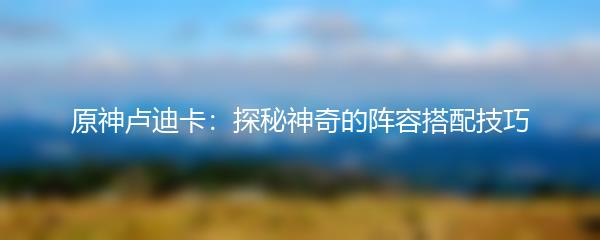 原神卢迪卡：探秘神奇的阵容搭配技巧