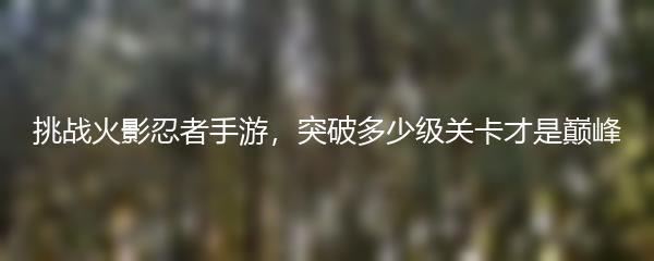 挑战火影忍者手游，突破多少级关卡才是巅峰