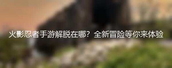火影忍者手游解脱在哪？全新冒险等你来体验