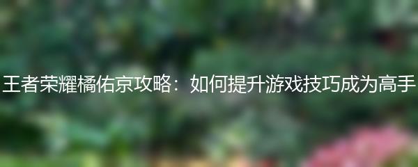 王者荣耀橘佑京攻略：如何提升游戏技巧成为高手