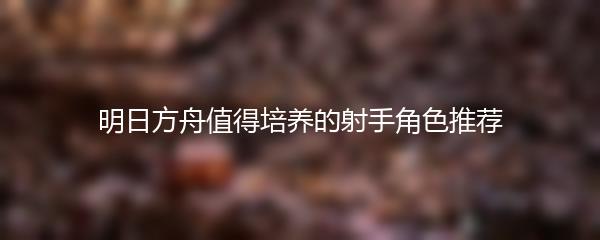明日方舟值得培养的射手角色推荐