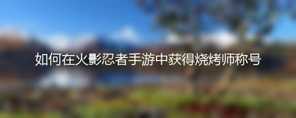 如何在火影忍者手游中获得烧烤师称号