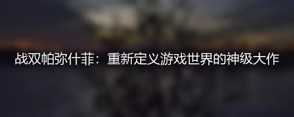 战双帕弥什菲：重新定义游戏世界的神级大作