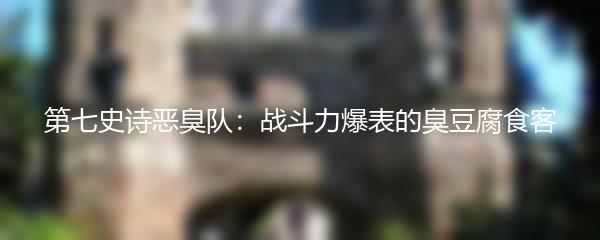 第七史诗恶臭队：战斗力爆表的臭豆腐食客