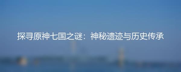 探寻原神七国之谜：神秘遗迹与历史传承