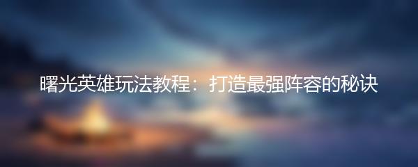 曙光英雄玩法教程：打造最强阵容的秘诀