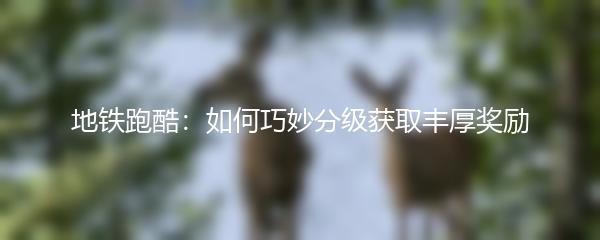 地铁跑酷：如何巧妙分级获取丰厚奖励