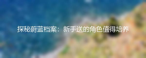 探秘蔚蓝档案：新手送的角色值得培养