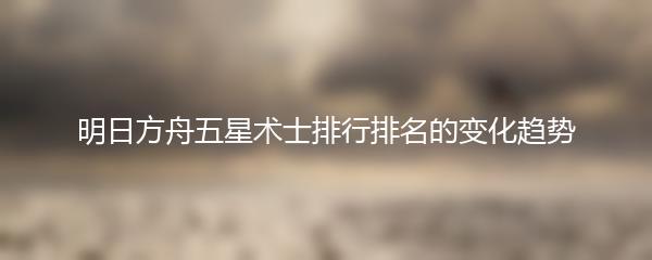明日方舟五星术士排行排名的变化趋势