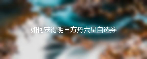 如何获得明日方舟六星自选券