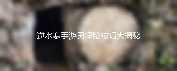 逆水寒手游男捏脸技巧大揭秘