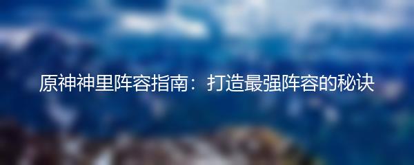 原神神里阵容指南：打造最强阵容的秘诀