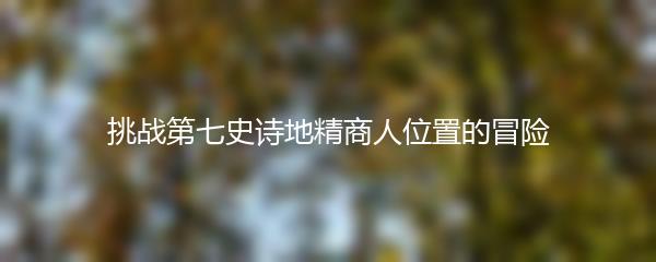 挑战第七史诗地精商人位置的冒险