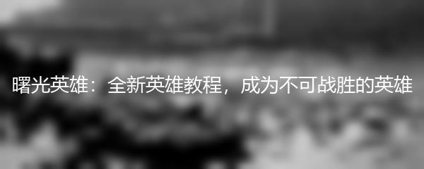 曙光英雄：全新英雄教程，成为不可战胜的英雄