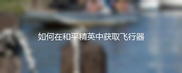 如何在和平精英中获取飞行器