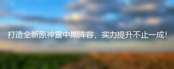 打造全新原神雷中期阵容，实力提升不止一成！