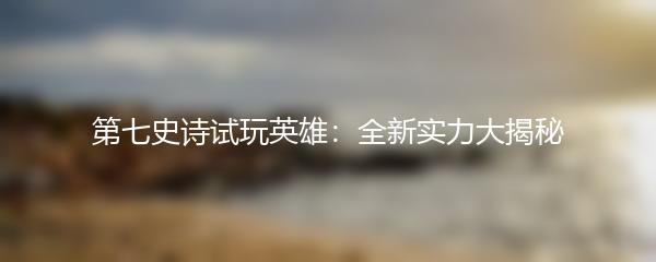 第七史诗试玩英雄：全新实力大揭秘