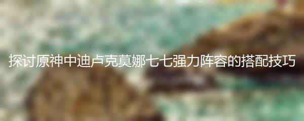 探讨原神中迪卢克莫娜七七强力阵容的搭配技巧