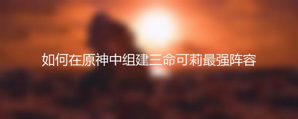 如何在原神中组建三命可莉最强阵容