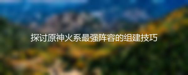 探讨原神火系最强阵容的组建技巧