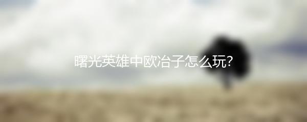 曙光英雄中欧冶子怎么玩？