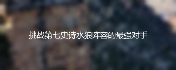 挑战第七史诗水狼阵容的最强对手
