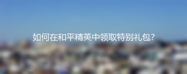 如何在和平精英中领取特别礼包？