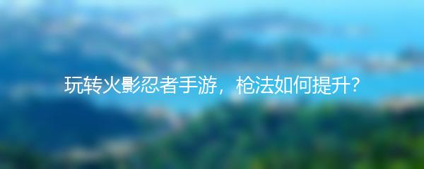 玩转火影忍者手游，枪法如何提升？