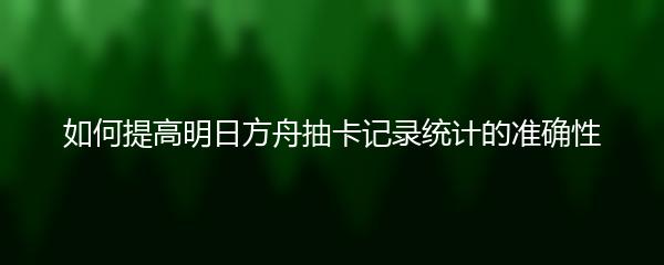 如何提高明日方舟抽卡记录统计的准确性