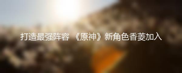 打造最强阵容 《原神》新角色香菱加入