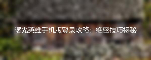 曙光英雄手机版登录攻略：绝密技巧揭秘
