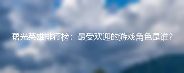 曙光英雄排行榜：最受欢迎的游戏角色是谁？