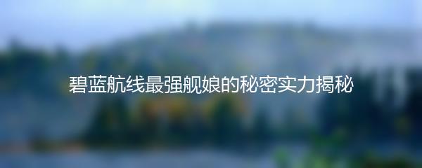 碧蓝航线最强舰娘的秘密实力揭秘